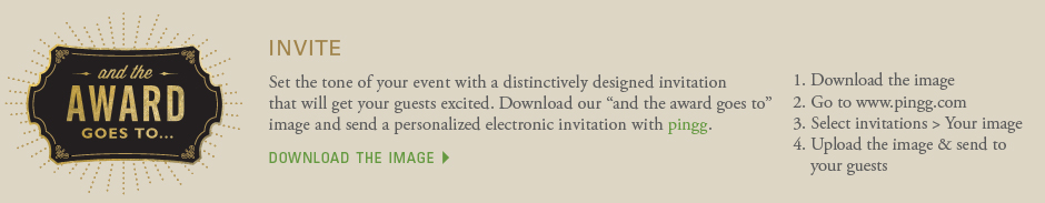 invite: Set the tone of your event with a distinctively designed invitation that will get your guests excited. Download our and the award goes to image and send a personalized electronic invitation with pingg. 1. Download the image 2. Go to www.pingg.com 3. Select invitations > Your image 4. Upload the image & send to your guests