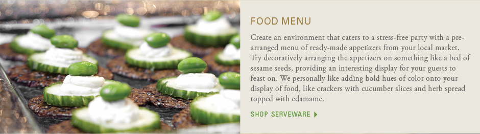 Food menu: Create an environment that caters to a stress-free party with a pre-arranged menu of ready-made appetizers from your local market.Try decoratively arranging the appetizers on something like a bed of sesame seeds, providing an interesting display for your guests to feast on. We personally like adding bold hues of color onto your display of food, like crackers with cucumber slices and herb spread topped with edamame. shop serveware
