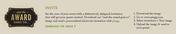 invite:  Set the tone of your event with a distinctively designed invitation that will get your guests excited. Download our and the award goes to image and send a personalized electronic invitation with pingg. 1. Download the image 2. Go to www.pingg.com 3. Select invitations > Your image 4. Upload the image & send to your guests
