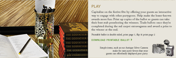 Play: Capitalize on the festive fête by offering your guests an interactive way to engage with other partygoers. Help make the lesser-known awards more fun: Print up copies of the ballot so guests can take their best stab preselecting the winners. Trade ballots once they're completed during the red carpet extravaganza and award a prize to the winner at the end. download the ballot