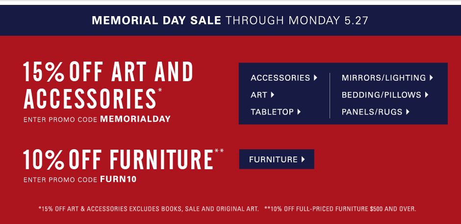 Memorial Day Sale through Monday, May 27  15% off Art and Accessories* Save on art, lighting, mirrors, vases, tabletop, bedding and more. Excluding original art, books and sale. Enter promo code MEMORIALDAY. 10% off full-priced Furniture purchases $500 and over** Enter promo code FURN10