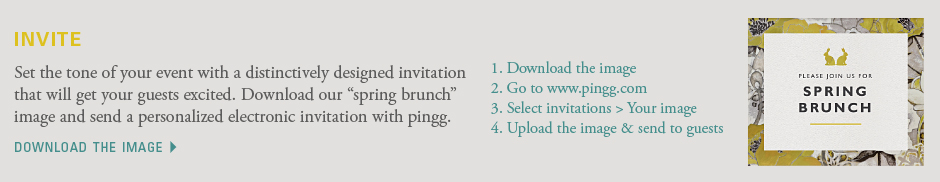 Set the tone of your event with a distinctively designed invitation that will get your guests excited. Download our “spring brunch” image and send a personalized electronic invitation with pingg. 1. Download the image 2. Go to www.pingg.com 3. Select invitations > Your image 4. Upload the image & send to guests. Download the image 