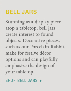 Stunning as a display piece atop a tabletop, bell jars create interest to found objects. Decorative pieces, such as our Porcelain Rabbit, make for festive décor options and can playfully emphasize the design of your tabletop. shop bell jarsStunning as a display piece atop a tabletop, bell jars create interest to found objects. Decorative pieces, such as our Porcelain Rabbit, make for festive décor options and can playfully emphasize the design of your tabletop. shop bell jars