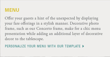 menu  Offer your guests a hint of the unexpected by displaying your fare offerings in a stylish manner. Decorative photo frame, such as our Concerto frame, make for a chic menu presentation while adding an additional layer of decorative decor to the tablescape. Download the menu template