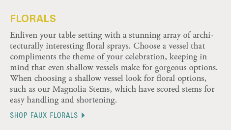 Enliven your table setting with a stunning array of architecturally interesting floral sprays. Choose a vessel that compliments the theme of your celebration, keeping in mind that even shallow vessels make for gorgeous options. When choosing a shallow vessel look for floral options, such as our Magnolia Stems, which have scored stems for easy handling and shortening. Shop faux florals