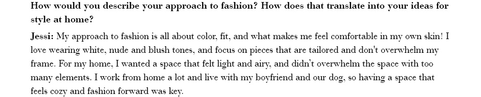 How would you describe your approach to fashion? How does that translate into your ideas for style at home? Jessi: My approach to fashion is all about color, fit, and what makes me feel comfortable in my own skin!